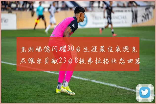 克利福德闪耀30分生涯最佳表现克尼佩尔贡献23分8板弗拉格状态回落仅得14分