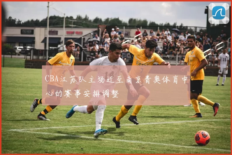 CBA江苏队主场迁至南京青奥体育中心的赛事安排调整