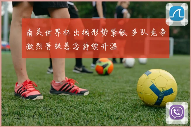 南美世界杯出线形势紧张 多队竞争激烈晋级悬念持续升温