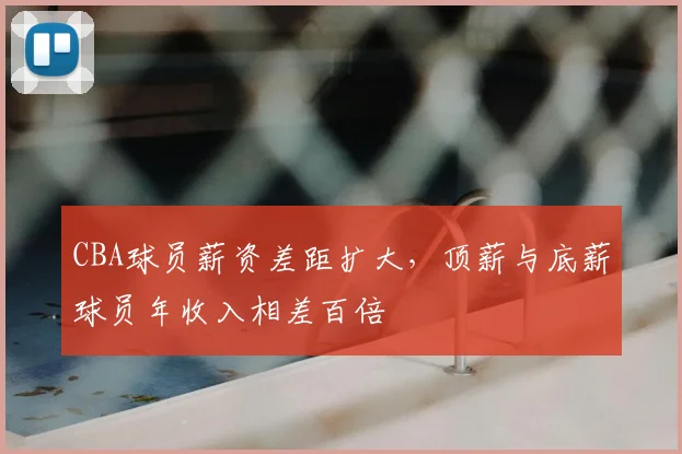 CBA球员薪资差距扩大，顶薪与底薪球员年收入相差百倍