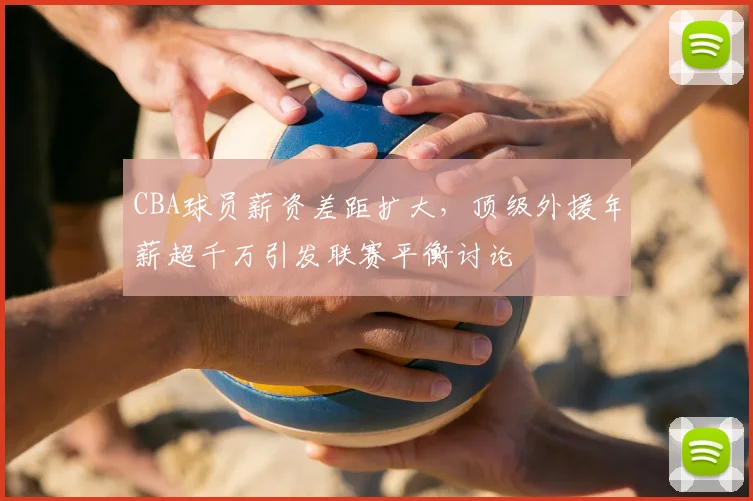 CBA球员薪资差距扩大，顶级外援年薪超千万引发联赛平衡讨论