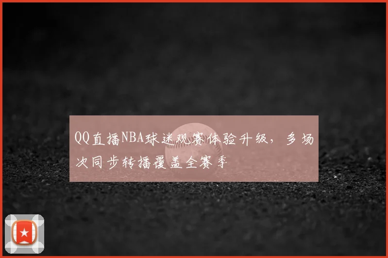QQ直播NBA球迷观赛体验升级，多场次同步转播覆盖全赛季