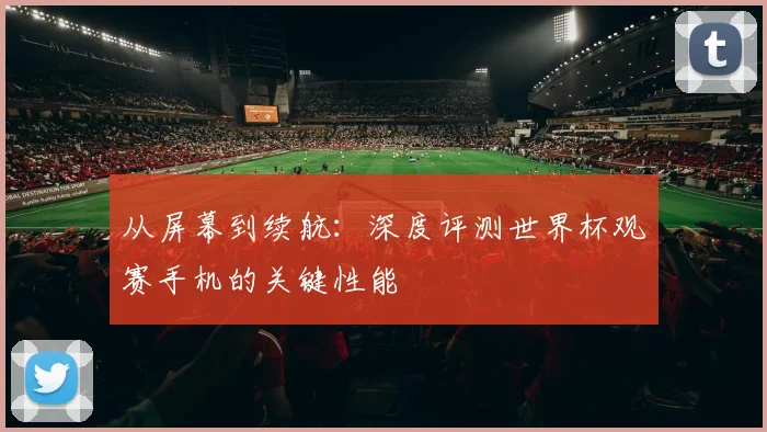 从屏幕到续航：深度评测世界杯观赛手机的关键性能