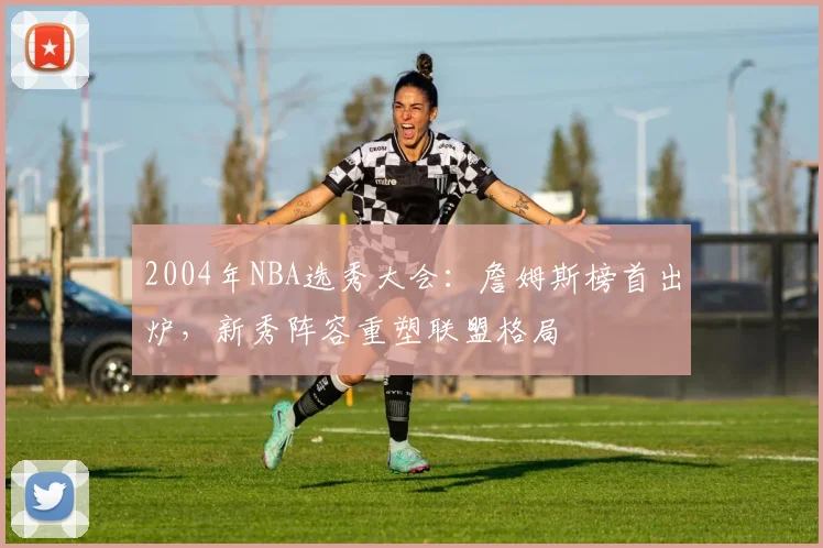 2004年NBA选秀大会：詹姆斯榜首出炉，新秀阵容重塑联盟格局