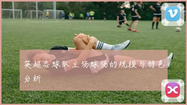 英超各球队主场球场的规模与特色分析