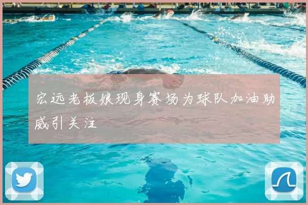 宏远老板娘现身赛场为球队加油助威引关注