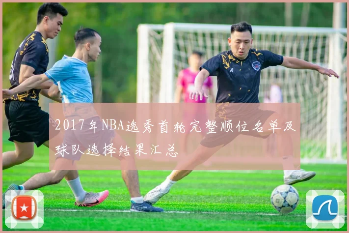 2017年NBA选秀首轮完整顺位名单及球队选择结果汇总