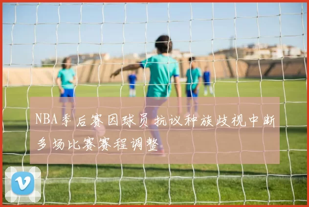 NBA季后赛因球员抗议种族歧视中断多场比赛赛程调整