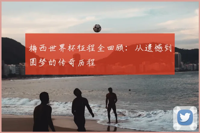 梅西世界杯征程全回顾：从遗憾到圆梦的传奇历程