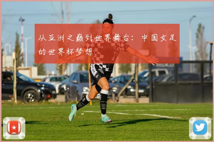 从亚洲之巅到世界舞台：中国女足的世界杯梦想