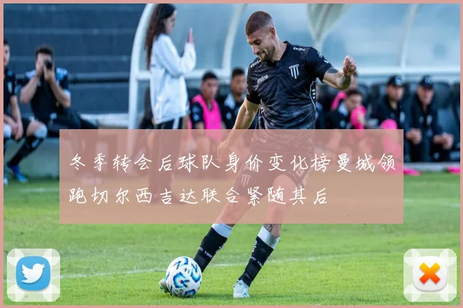 冬季转会后球队身价变化榜曼城领跑切尔西吉达联合紧随其后