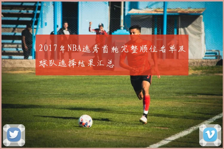 2017年NBA选秀首轮完整顺位名单及球队选择结果汇总