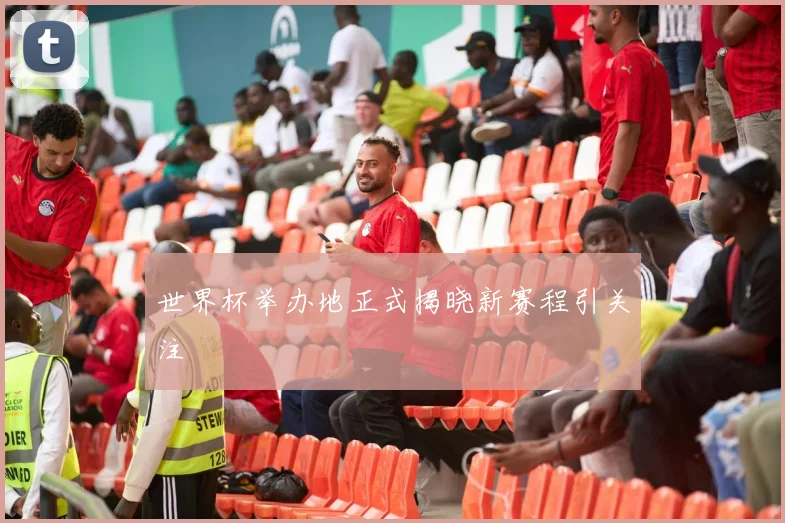 世界杯举办地正式揭晓新赛程引关注