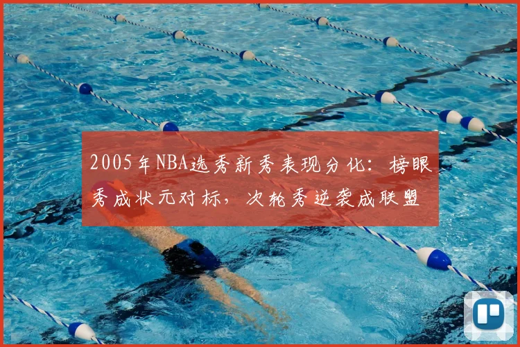 2005年NBA选秀新秀表现分化：榜眼秀成状元对标，次轮秀逆袭成联盟核心