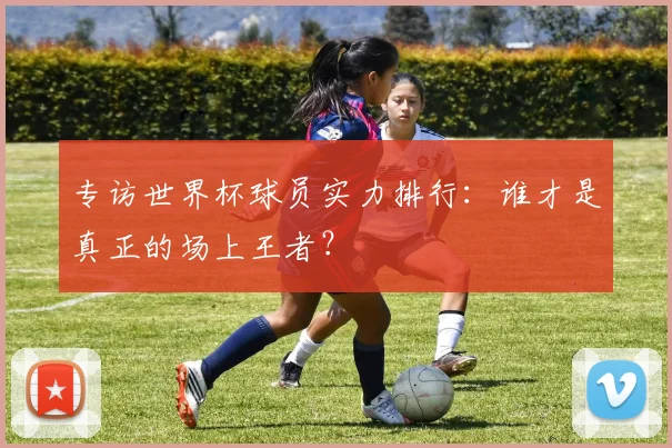 专访世界杯球员实力排行:谁才是真正的场上王者?