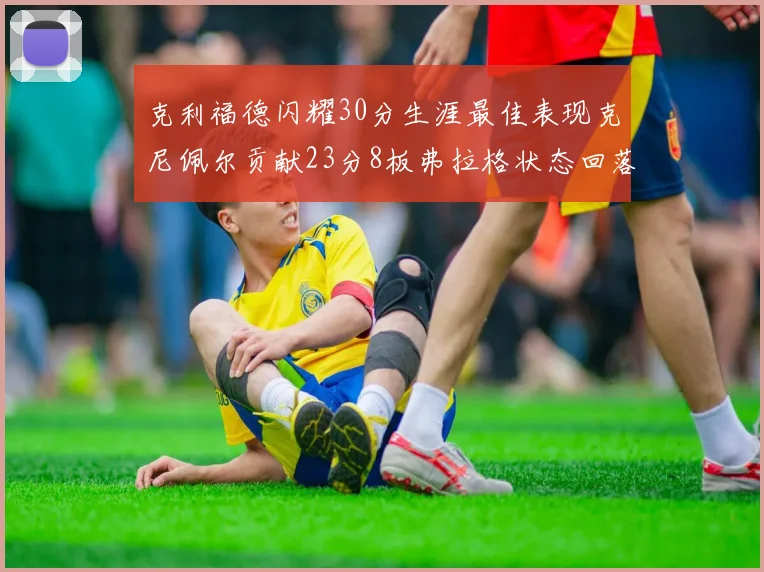 克利福德闪耀30分生涯最佳表现克尼佩尔贡献23分8板弗拉格状态回落仅得14分