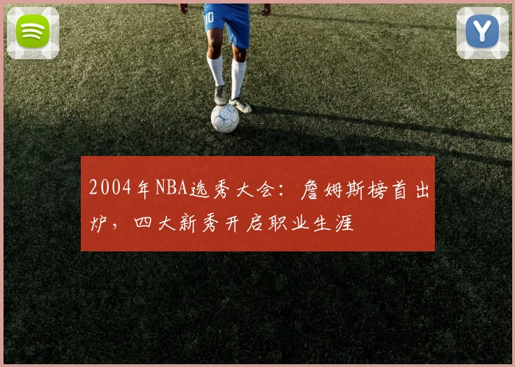 2004年NBA选秀大会：詹姆斯榜首出炉，四大新秀开启职业生涯