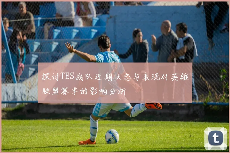 探讨TES战队近期状态与表现对英雄联盟赛季的影响分析