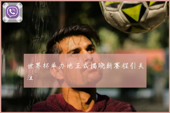 世界杯举办地正式揭晓新赛程引关注
