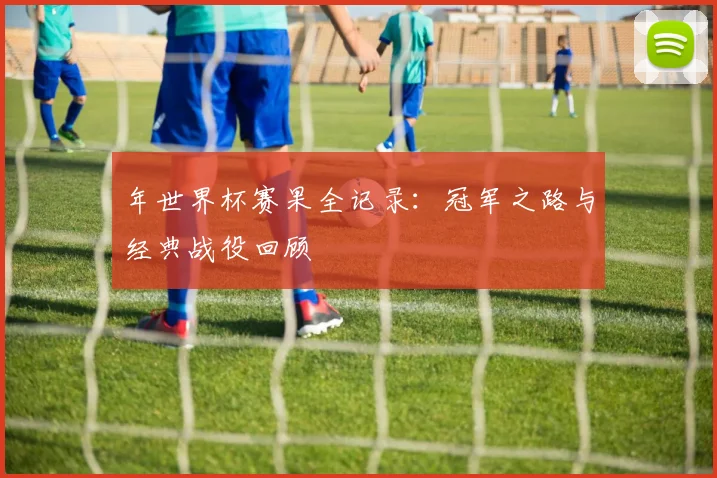 年世界杯赛果全记录：冠军之路与经典战役回顾