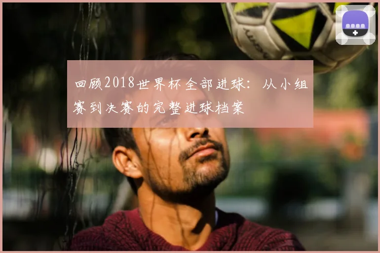 回顾2018世界杯全部进球：从小组赛到决赛的完整进球档案