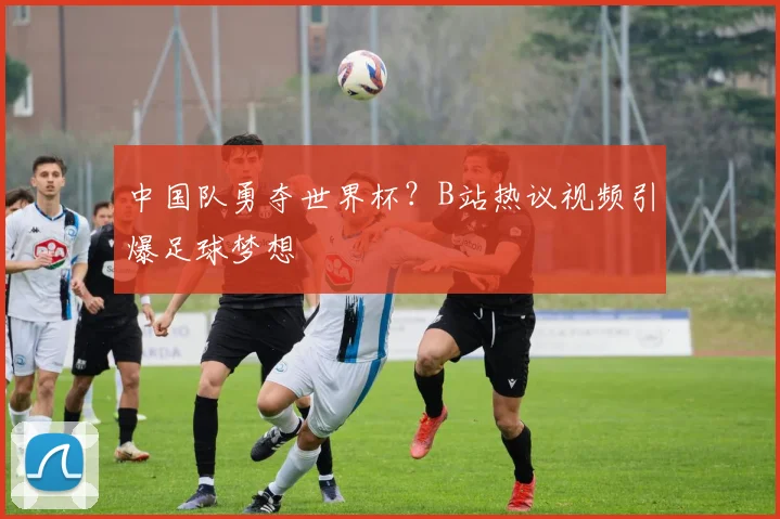 中国队勇夺世界杯？B站热议视频引爆足球梦想