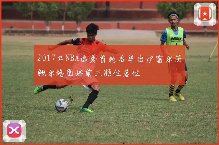 2017年NBA选秀首轮名单出炉富尔茨鲍尔塔图姆前三顺位落位