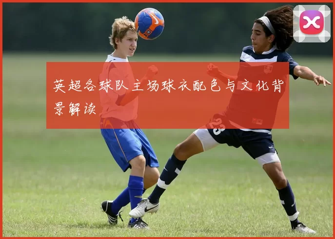 英超各球队主场球衣配色与文化背景解读