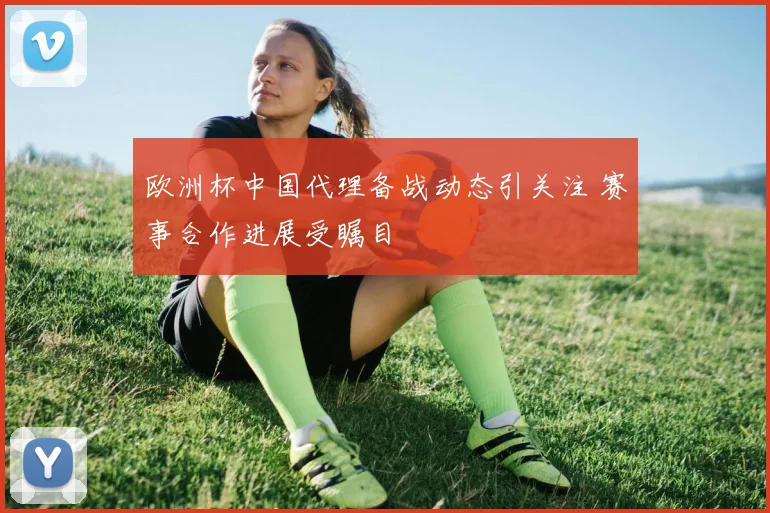 欧洲杯中国代理备战动态引关注 赛事合作进展受瞩目