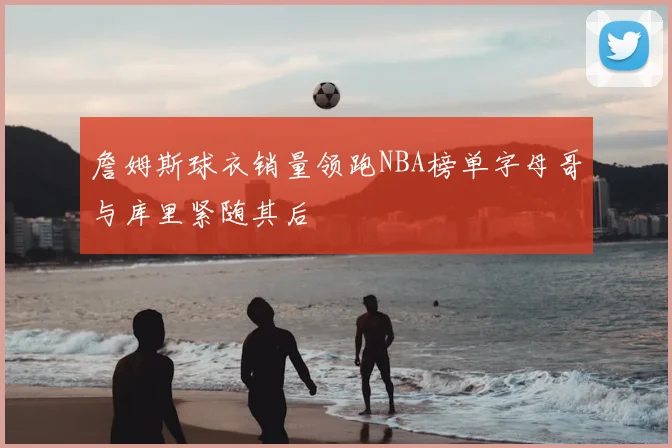 詹姆斯球衣销量领跑NBA榜单字母哥与库里紧随其后