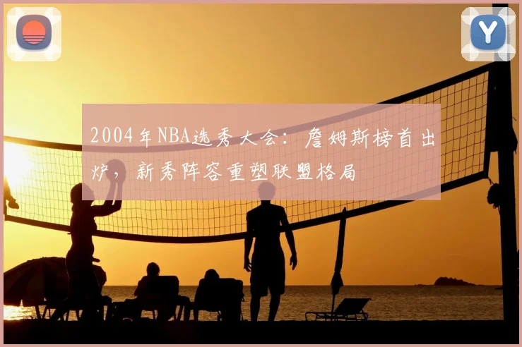 2004年NBA选秀大会：詹姆斯榜首出炉，新秀阵容重塑联盟格局