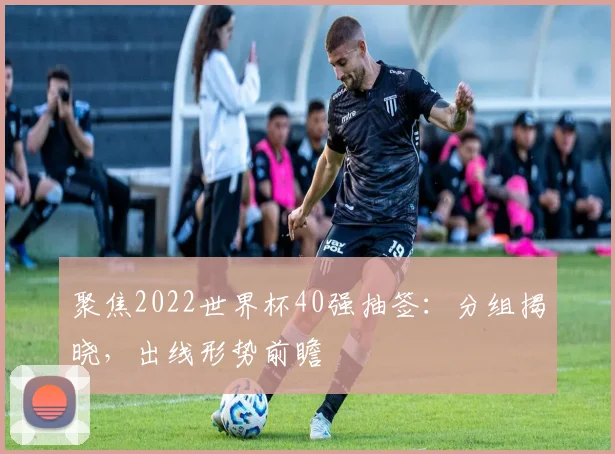 聚焦2022世界杯40强抽签：分组揭晓，出线形势前瞻