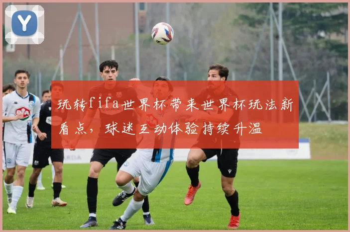 玩转fifa世界杯带来世界杯玩法新看点，球迷互动体验持续升温