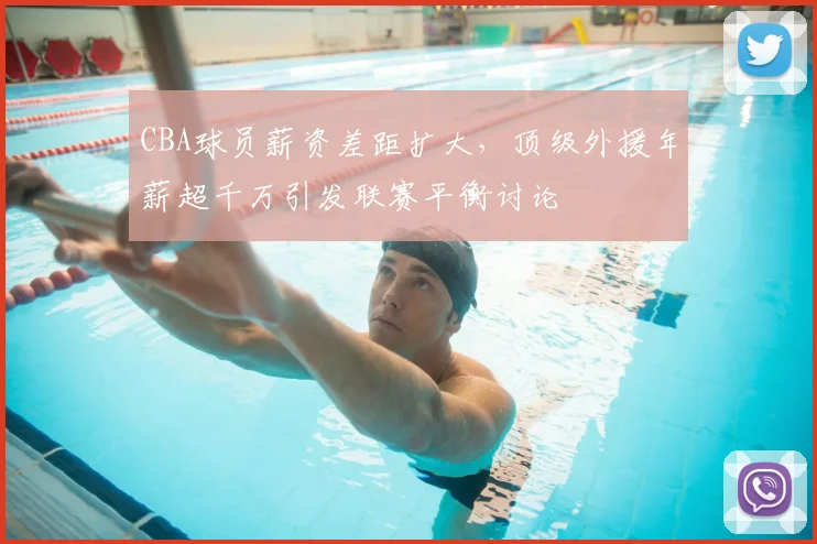 CBA球员薪资差距扩大，顶级外援年薪超千万引发联赛平衡讨论