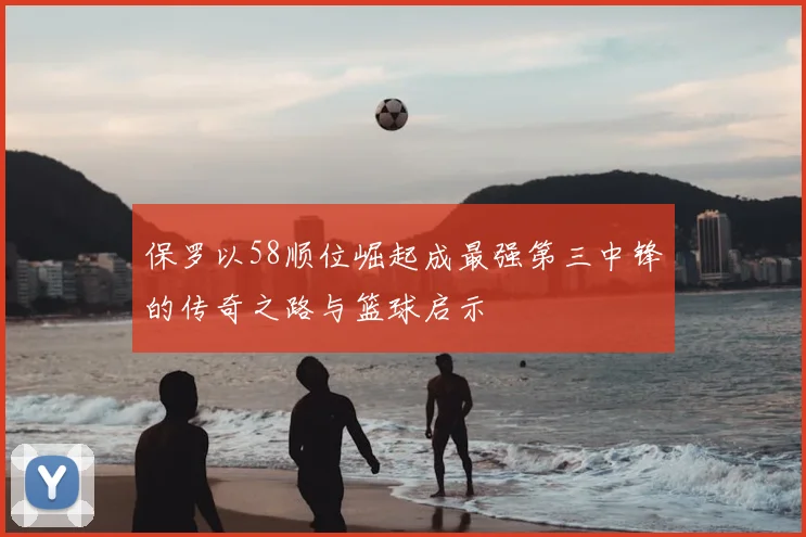 保罗以58顺位崛起成最强第三中锋的传奇之路与篮球启示