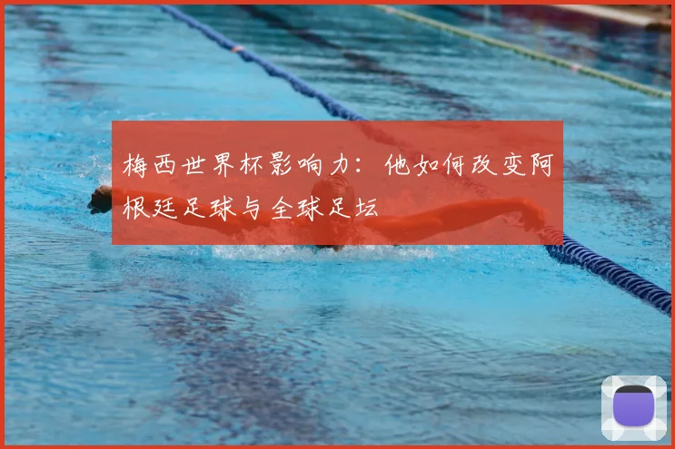 梅西世界杯影响力：他如何改变阿根廷足球与全球足坛