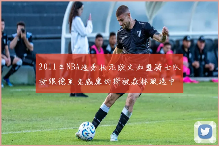 2011年NBA选秀状元欧文加盟骑士队榜眼德里克威廉姆斯被森林狼选中
