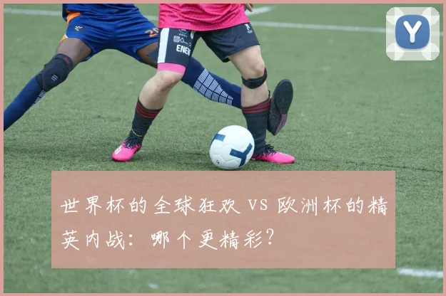世界杯的全球狂欢 vs 欧洲杯的精英内战：哪个更精彩？