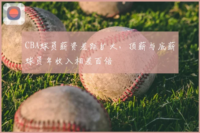 CBA球员薪资差距扩大，顶薪与底薪球员年收入相差百倍