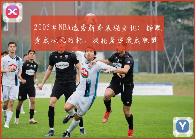 2005年NBA选秀新秀表现分化：榜眼秀成状元对标，次轮秀逆袭成联盟核心