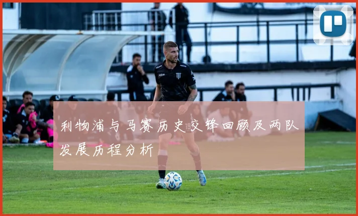 利物浦与马赛历史交锋回顾及两队发展历程分析