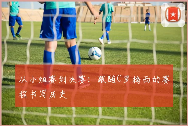 从小组赛到决赛：跟随C罗梅西的赛程书写历史