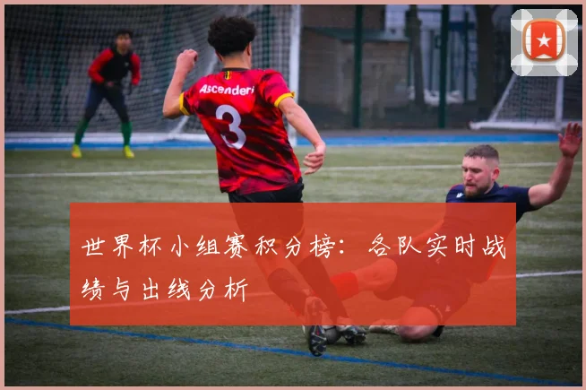 世界杯小组赛积分榜：各队实时战绩与出线分析