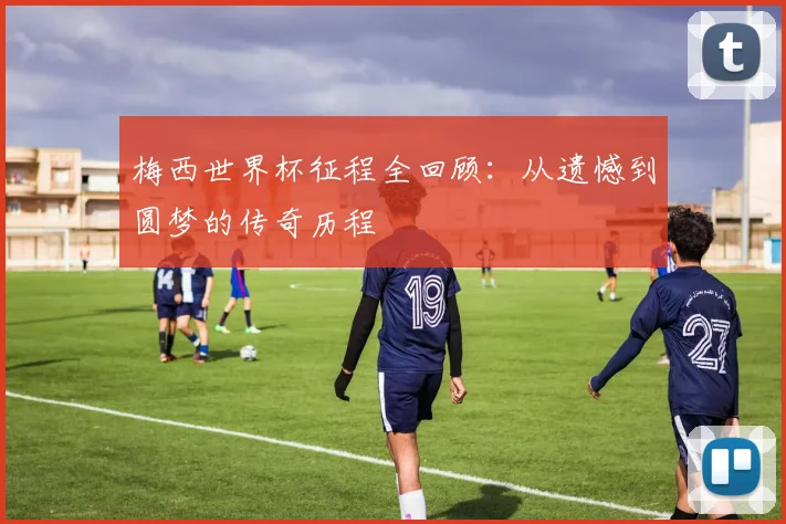 梅西世界杯征程全回顾：从遗憾到圆梦的传奇历程