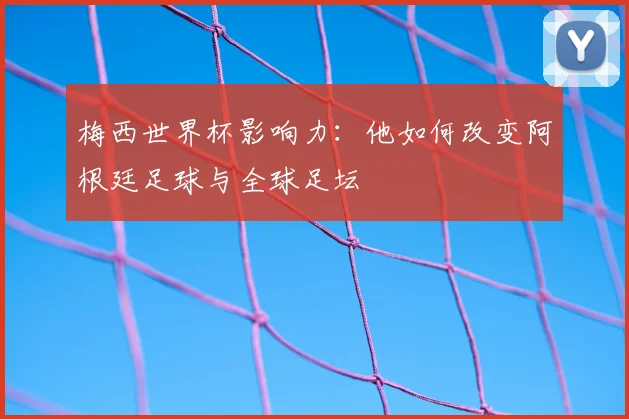 梅西世界杯影响力：他如何改变阿根廷足球与全球足坛