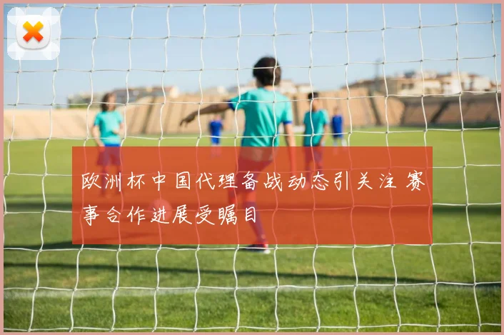欧洲杯中国代理备战动态引关注 赛事合作进展受瞩目